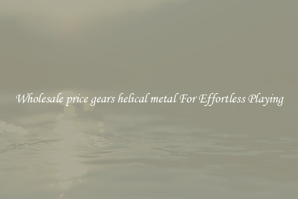 Wholesale price gears helical metal For Effortless Playing